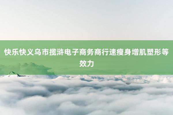 快乐快义乌市揽浒电子商务商行速瘦身增肌塑形等效力
